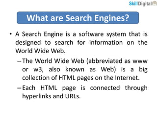 • A Search Engine is a software system that is
designed to search for information on the
World Wide Web.
–The World Wide Web (abbreviated as www
or w3, also known as Web) is a big
collection of HTML pages on the Internet.
–Each HTML page is connected through
hyperlinks and URLs.
What are Search Engines?
 