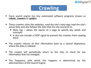  Every search engine has tiny automated software programs known as
robots, crawlers or spiders.
 These crawlers visits the websites, read the site’s meta tags read the site’s
actual data and also follows the links that the site connects to.
 Meta tag – allows the owner of a page to specify key words and
concepts.
 It also can include a STOP signal to prevent the crawlers from reading
them.
 The crawler returns all that information back to a central depository,
where the data is indexed.
 The crawler will periodically return to the sites to check for any
information that has changed.
 The frequency with which this happens is determined by the
administrators of the Search Engine.
Crawling
 