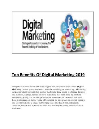 Top Benefits Of Digital Marketing 2019
Everyone is familiar with the word Digital but very few knows about Digital
Marketing. let me get u acquainted with the word digital marketing. Marketing
technique which uses internet in it or marketing done using electronic devices
like mobiles, laptops, tablets till now marketing has been done by printing
pamphlets, giving ads on newspaper & on televisions or radio etc. But now
these techniques are being replaced by digital by giving ads on search engines
like Google yahoo etc social networking sites like Facebook, Intagram,
Linkedin, twitter etc. we will see how this technique is more beneficial than
traditional.
 