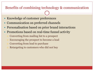 Benefits of combining technology & communication
 Knowledge of customer preferences
 Communication on preferred channels
 Personalisation based on prior brand interactions
 Promotions based on real-time funnel activity
 Converting from mailing list to a prospect
 Encouraging the prospect to become a lead
 Converting from lead to purchase
 Retargeting to customers who did not buy
 