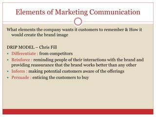 Elements of Marketing Communication
What elements the company wants it customers to remember & How it
would create the brand image
DRIP MODEL – Chris Fill
 Differentiate : from competitors
 Reinforce : reminding people of their interactions with the brand and
providing reassurance that the brand works better than any other
 Inform : making potential customers aware of the offerings
 Persuade : enticing the customers to buy
 