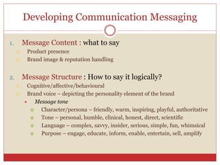 Developing Communication Messaging
1. Message Content : what to say
 Product presence
 Brand image & reputation handling
2. Message Structure : How to say it logically?
 Cognitive/affective/behavioural
 Brand voice – depicting the personality element of the brand
 Message tone
 Character/persona – friendly, warm, inspiring, playful, authoritative
 Tone – personal, humble, clinical, honest, direct, scientific
 Language – complex, savvy, insider, serious, simple, fun, whimsical
 Purpose – engage, educate, inform, enable, entertain, sell, amplify
 