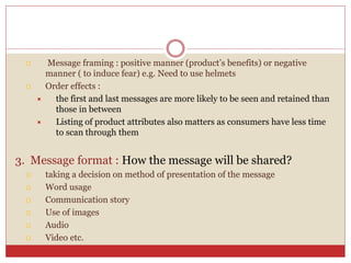 Message framing : positive manner (product’s benefits) or negative
manner ( to induce fear) e.g. Need to use helmets
 Order effects :
 the first and last messages are more likely to be seen and retained than
those in between
 Listing of product attributes also matters as consumers have less time
to scan through them
3. Message format : How the message will be shared?
 taking a decision on method of presentation of the message
 Word usage
 Communication story
 Use of images
 Audio
 Video etc.
 