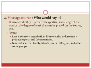 4. Message source : Who would say it?
 Source credibility : perceived expertise, knowledge of the
source, the degree of trust that can be placed on the source,
etc.
 Types –
 formal sources : organisation, firm celebrity endorsements,
product experts, and (are more credible)
 Informal sources : family, friends, peers, colleagues, and other
social groups
 