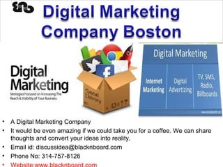 Digital Marketing Company
Boston
• A Digital Marketing Company
• It would be even amazing if we could take you for a coffee. We can share
thoughts and convert your ideas into reality.
• Email id: discussidea@blacknboard.com
• Phone No: 314-757-8126
•
 