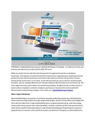 PACEWALKisDigital MarketingCompanyinBathinda&Zirakpur,Chandigarh - we helpyouto Grow your
businessorbrandonline,ContactforSEO,SMO, PPCmore
Withouta doubt,the newand shrewdtechniquesforthe organizationsare the needof great
importance.The marketiscurrentlyfull withlittle andenormousscopesbusiness,alongthese linesthe
greatesttestthat boththe purchasersand makersbothneed toconfrontis the nearnessof various
brandssellingasimilaritem.Forinstance,onthe off chance thatyou go to a store for purchasingdim
chocolate,youcan undoubtedlydiscover6-7brands sellingthe dimchocolate evenatasimilarcost.This
isthe degree of rivalry,whichmakersare confrontingnowadays.Alongthese lines,tomake youritem
perceivedbyeverybodyitiscritical tochampionyourbusinessnearnessinthe online worldwith
brilliantadvancedadvertisingstrategies. Youshouldsee it: Digital Marketingin Zirakpur
What is Digital Marketing?
AdvancedMarketingisanexpansive termthatincorporatespublicizing,advancing,andfortifyingthe
online nearnessof organizationsthroughcomputerizedstages.A portionof the advancedstrategiesthat
fall underthe umbrellaof 'ComputerizedMarketing'are computerizedpromoting,emailshowcasing,
contentadvertising,pay-per-click,onlinepamphlets,andthat'sonlythe tipof the iceberg.Dissimilarto
otherdisconnectedshowcasingendeavors,computerizedadvertisingpermitsgettingexactoutcomes
progressively.Forinstance,inthe eventthatyouputa commercial inthe paper,itisalmostdifficultto
 