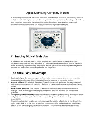 Digital Marketing Company in Delhi
In the bustling metropolis of Delhi, where innovation meets tradition, businesses are constantly striving to
make their mark in the digital arena. Amidst this dynamic landscape, one name shines bright – SocialRahu,
your trusted ally in navigating the complexities of digital marketing. Let's delve into the world of
SocialRahu and discover how they can propel your brand to unprecedented heights.
Embracing Digital Evolution
In today's fast-paced world, having a robust digital presence is no longer a choice but a necessity.
SocialRahu understands this ethos and serves as a beacon for businesses looking to thrive in the digital
realm. As a leading digital marketing company in Delhi, we specialize in crafting bespoke strategies that
resonate with your audience, drive engagement, and fuel growth.
The SocialRahu Advantage
1. Strategic Insights: Our seasoned experts analyze market trends, consumer behavior, and competitor
strategies to formulate data-driven insights that form the backbone of your digital strategy.
2. Creative Brilliance: We believe in the power of creativity to captivate audiences. Our team of talented
designers, content creators, and strategists collaborate to craft compelling narratives that leave a lasting
impact.
3. Multi-channel Approach: From SEO and SEM to social media marketing and content creation, we
leverage a multi-channel approach to amplify your brand's reach and maximize ROI across diverse
platforms.
4. Transparency & Accountability: We believe in fostering trust through transparency. With regular reports
and performance metrics, you're always in the loop, enabling informed decision-making and
accountability.
If you're ready to embark on a transformative journey and unlock the full potential of your brand in the
digital sphere, look no further than SocialRahu – your ultimate digital marketing partner in Delhi. Let's
embark on this exhilarating odyssey together and script a success story that transcends boundaries.
 