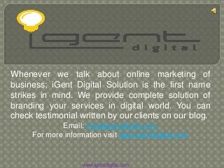 Whenever we talk about online marketing of
business; iGent Digital Solution is the first name
strikes in mind. We provide complete solution of
branding your services in digital world. You can
check testimonial written by our clients on our blog.
Email: info@igentdigital.com
For more information visit www.igentdigital.com
www.igentdigital.com
 