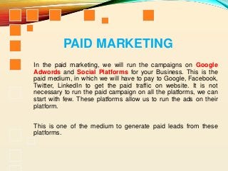 PAID MARKETING
In the paid marketing, we will run the campaigns on Google
Adwords and Social Platforms for your Business. This is the
paid medium, in which we will have to pay to Google, Facebook,
Twitter, LinkedIn to get the paid traffic on website. It is not
necessary to run the paid campaign on all the platforms, we can
start with few. These platforms allow us to run the ads on their
platform.
This is one of the medium to generate paid leads from these
platforms.
 