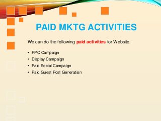 PAID MKTG ACTIVITIES
• PPC Campaign
• Display Campaign
• Paid Social Campaign
• Paid Guest Post Generation
We can do the following paid activities for Website.
 