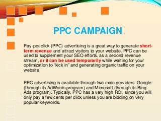 PPC CAMPAIGN
Pay-per-click (PPC) advertising is a great way to generate short-
term revenue and attract visitors to your website. PPC can be
used to supplement your SEO efforts, as a second revenue
stream, or it can be used temporarily while waiting for your
optimization to “kick in” and generating organic traffic on your
website.
PPC advertising is available through two main providers: Google
(through its AdWords program) and Microsoft (through its Bing
Ads program). Typically, PPC has a very high ROI, since you will
only pay a few cents per click unless you are bidding on very
popular keywords.
 