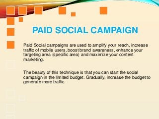 PAID SOCIAL CAMPAIGN
Paid Social campaigns are used to amplify your reach, increase
traffic of mobile users, boost brand awareness, enhance your
targeting area (specific area) and maximize your content
marketing.
The beauty of this technique is that you can start the social
campaign in the limited budget. Gradually, increase the budget to
generate more traffic.
 