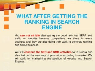 WHAT AFTER GETTING THE
RANKING IN SEARCH
ENGINE
You can not sit idle after getting the good rank into SERP and
traffic on website because competitors are there in every
business and they are also doing their work to generate ranking
and online business.
We will continue the SEO and SMM activities for business and
also find out the new way of promotion according to market. We
will work for maintaining the position of website into Search
Engines.
 