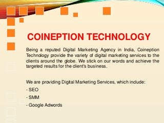COINEPTION TECHNOLOGY
Being a reputed Digital Marketing Agency in India, Coineption
Technology provide the variety of digital marketing services to the
clients around the globe. We stick on our words and achieve the
targeted results for the client's business.
We are providing Digital Marketing Services, which include:
- SEO
- SMM
- Google Adwords
 