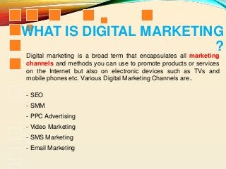 Digital marketing is a broad term that encapsulates all marketing
channels and methods you can use to promote products or services
on the Internet but also on electronic devices such as TVs and
mobile phones etc. Various Digital Marketing Channels are..
- SEO
- SMM
- PPC Advertising
- Video Marketing
- SMS Marketing
- Email Marketing
WHAT IS DIGITAL MARKETING
?
 