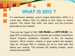 For ecommerce websites, search engine optimization (SEO) is a
crucial task. Without SEO, it’s difficult to rank highly on search
engines. This means less traffic, less sales, and less business
generated by your website.
There are two “types” of SEO: ON-PAGE and OFF-PAGE. On-
page SEO is anything you do to improve your website according to
Search Engine’s Guidelines. Examples of this are keyword
research, URLS creation, creation of good content and Headers
Tags etc. Off-page SEO is anything you do on other sites that
affects your ranking. This includes link building creation, social
shares and local SEO.
WHAT IS SEO ?
 