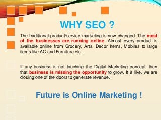 The traditional product/service marketing is now changed. The most
of the businesses are running online. Almost every product is
available online from Grocery, Arts, Decor Items, Mobiles to large
items like AC and Furniture etc.
If any business is not touching the Digital Marketing concept, then
that business is missing the opportunity to grow. It is like, we are
closing one of the doors to generate revenue.
Future is Online Marketing !
WHY SEO ?
 