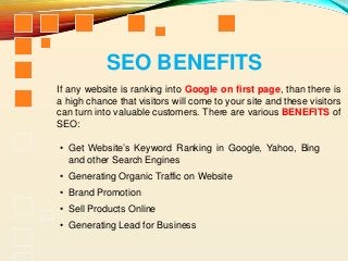 If any website is ranking into Google on first page, than there is
a high chance that visitors will come to your site and these visitors
can turn into valuable customers. There are various BENEFITS of
SEO:
SEO BENEFITS
• Get Website’s Keyword Ranking in Google, Yahoo, Bing
and other Search Engines
• Generating Organic Traffic on Website
• Brand Promotion
• Sell Products Online
• Generating Lead for Business
 