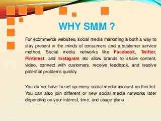 For ecommerce websites, social media marketing is both a way to
stay present in the minds of consumers and a customer service
method. Social media networks like Facebook, Twitter,
Pinterest, and Instagram etc allow brands to share content,
video, connect with customers, receive feedback, and resolve
potential problems quickly.
You do not have to set up every social media account on this list.
You can also join different or new social media networks later
depending on your interest, time, and usage plans.
WHY SMM ?
 