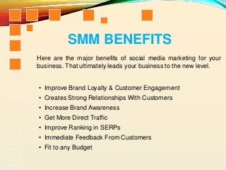 Here are the major benefits of social media marketing for your
business. That ultimately leads your business to the new level.
SMM BENEFITS
• Improve Brand Loyalty & Customer Engagement
• Creates Strong Relationships With Customers
• Increase Brand Awareness
• Get More Direct Traffic
• Improve Ranking in SERPs
• Immediate Feedback From Customers
• Fit to any Budget
 