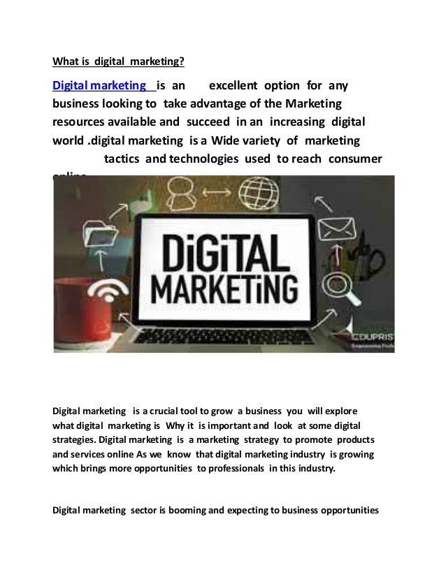 What is digital marketing?
Digital marketing is an excellent option for any
business looking to take advantage of the Marketing
resources available and succeed in an increasing digital
world .digital marketing is a Wide variety of marketing
tactics and technologies used to reach consumer
online .
Digital marketing is a crucial tool to grow a business you will explore
what digital marketing is Why it is important and look at some digital
strategies. Digital marketing is a marketing strategy to promote products
and services online As we know that digital marketing industry is growing
which brings more opportunities to professionals in this industry.
Digital marketing sector is booming and expecting to business opportunities
 