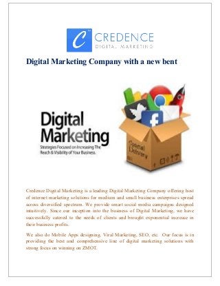 Digital Marketing Company with a new bent
Credence Digital Marketing is a leading Digital Marketing Company offering host
of internet marketing solutions for medium and small business enterprises spread
across diversified spectrum. We provide smart social media campaigns designed
intuitively. Since our inception into the business of Digital Marketing, we have
successfully catered to the needs of clients and brought exponential increase in
their business profits.
We also do Mobile Apps designing, Viral Marketing, SEO, etc. Our focus is in
providing the best and comprehensive line of digital marketing solutions with
strong focus on winning on ZMOT.
 