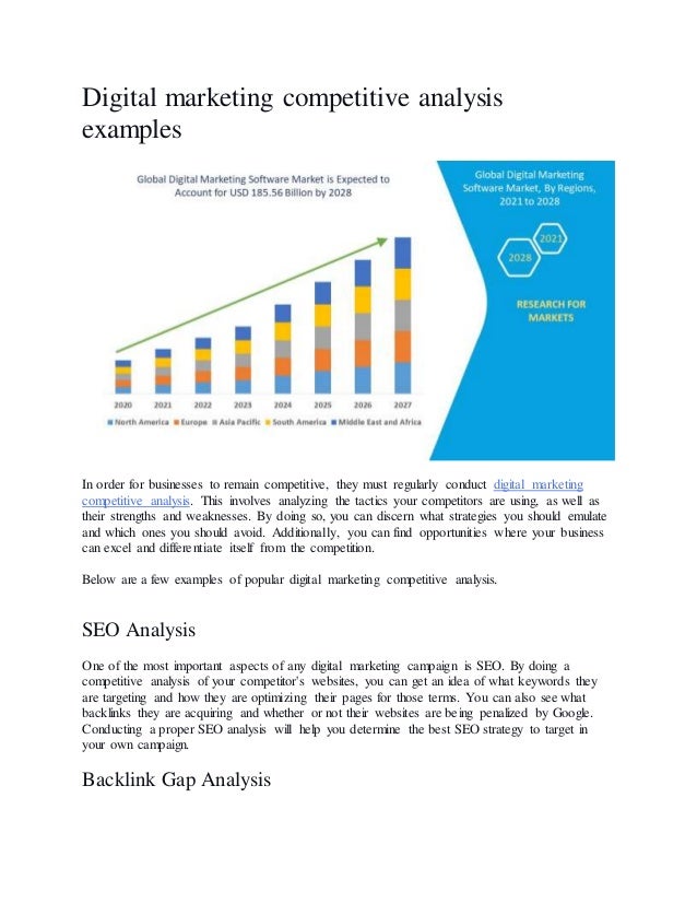 Digital marketing competitive analysis
examples
In order for businesses to remain competitive, they must regularly conduct digital marketing
competitive analysis. This involves analyzing the tactics your competitors are using, as well as
their strengths and weaknesses. By doing so, you can discern what strategies you should emulate
and which ones you should avoid. Additionally, you can find opportunities where your business
can excel and differentiate itself from the competition.
Below are a few examples of popular digital marketing competitive analysis.
SEO Analysis
One of the most important aspects of any digital marketing campaign is SEO. By doing a
competitive analysis of your competitor's websites, you can get an idea of what keywords they
are targeting and how they are optimizing their pages for those terms. You can also see what
backlinks they are acquiring and whether or not their websites are being penalized by Google.
Conducting a proper SEO analysis will help you determine the best SEO strategy to target in
your own campaign.
Backlink Gap Analysis
 