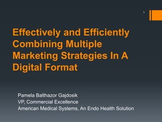 Effectively and Efficiently
Combining Multiple
Marketing Strategies In A
Digital Format
Pamela Balthazor Gajdosik
VP, Commercial Excellence
American Medical Systems, An Endo Health Solution
1
 