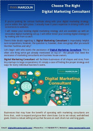 Choose The Right
Digital Marketing Consultant
If you're probing for serious facilitate along with your digital marketing strategy,
you're within the right place. I actually have 6 years expertise in driving traffic and
conversions to websites.
I will review your existing digital marketing strategy and are available up with an
innovative digital marketing set up. I will either tinker your existing digital strategy or
by making one from scratch.
There’s little doubt regarding it, Digital Marketing Consultant is improbably helpful
sure corporations, however, the question is, however, does one grasp after you would
like their facilities and why?
Let’s begin with who wants the assistance of Digital Marketing Consultant. This is
often one thing we've got already mentioned on top of – the people that need the
assistance of marketing consultants are business house owners.
Digital Marketing Consultant will facilitate businesses of all shapes and sizes, from
tiny startups to large corporations; it’s simply a case of finding the proper strategy and
ways for every individual business’s wants.
Businesses that may have the benefit of operating with marketing consultants are
firms that… wish to expand and grow their client base. Got to set robust, well-defined
goals. Desire a robust selling set up that focuses on each short-run and long goals.
Email : digital@ryanmargolin.com | Phone No : +1 7024301717 | Website : www.ryanmargolin.com
 