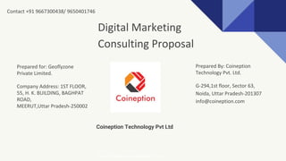 Coineption Technology Pvt Ltd
Digital Marketing
Consulting Proposal
Prepared for: Geoflyzone
Private Limited.
Company Address: 1ST FLOOR,
55, H. K. BUILDING, BAGHPAT
ROAD,
MEERUT,Uttar Pradesh-250002
Prepared By: Coineption
Technology Pvt. Ltd.
G-294,1st floor, Sector 63,
Noida, Uttar Pradesh-201307
info@coineption.com
http://www.coineption.com
Contact +91 9667300438/ 9650401746
 