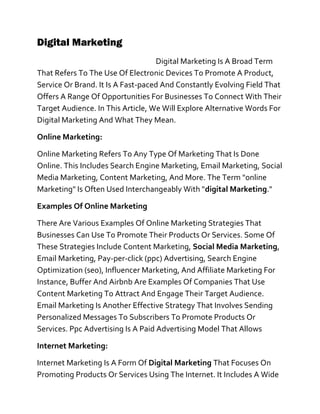 Digital Marketing
Digital Marketing Is A Broad Term
That Refers To The Use Of Electronic Devices To Promote A Product,
Service Or Brand. It Is A Fast-paced And Constantly Evolving Field That
Offers A Range Of Opportunities For Businesses To Connect With Their
Target Audience. In This Article, We Will Explore Alternative Words For
Digital Marketing And What They Mean.
Online Marketing:
Online Marketing Refers To Any Type Of Marketing That Is Done
Online. This Includes Search Engine Marketing, Email Marketing, Social
Media Marketing, Content Marketing, And More. The Term "online
Marketing" Is Often Used Interchangeably With "digital Marketing."
Examples Of Online Marketing
There Are Various Examples Of Online Marketing Strategies That
Businesses Can Use To Promote Their Products Or Services. Some Of
These Strategies Include Content Marketing, Social Media Marketing,
Email Marketing, Pay-per-click (ppc) Advertising, Search Engine
Optimization (seo), Influencer Marketing, And Affiliate Marketing For
Instance, Buffer And Airbnb Are Examples Of Companies That Use
Content Marketing To Attract And Engage Their Target Audience.
Email Marketing Is Another Effective Strategy That Involves Sending
Personalized Messages To Subscribers To Promote Products Or
Services. Ppc Advertising Is A Paid Advertising Model That Allows
Internet Marketing:
Internet Marketing Is A Form Of Digital Marketing That Focuses On
Promoting Products Or Services Using The Internet. It Includes A Wide
 