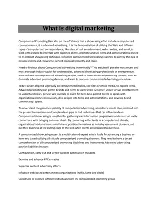 What is digital marketing
Computerized Promoting Basically, on the off chance that a showcasing effort includes computerized
correspondence, it is advanced advertising. It is the demonstration of utilizing the Web and different
types of computerized correspondence, like sites, virtual entertainment, web crawlers, and email, to
work with a brand to interface with expected clients, promote and sell items and administrations related
to its internet showcasing technique. Influence computerized showcasing channels to convey the idea to
possible clients and convey the perfect proposal brilliantly and place.
Need to find out about Computerized Advertising interminably? This article will give the most recent and
most thorough industry guide for understudies, advanced showcasing professionals or entrepreneurs
who are keen on computerized advertising majors, need to learn advanced promoting courses, need to
dominate advanced promoting devices, and want to procure computerized advertising procedures.
Today, buyers depend vigorously on computerized implies, like sites or online media, to explore items.
Advanced promoting can permit brands and items to seem when customers utilize virtual entertainment
to understand news, peruse web journals or quest for item data, permit buyers to speak with
organizations online continuously, dive deeper into items and administrations, and develop brand
commonality. Spend.
To understand the genuine capability of computerized advertising, advertisers should dive profound into
the present tremendous and complex deals pipe to find techniques that can influence deals.
Computerized showcasing is a method for gathering lead information progressively and construct viable
connections with bringing customers back. By connecting with clients in a computerized climate,
organizations fabricate brand mindfulness, position themselves as industry assessment pioneers, and
put their business at the cutting edge of the web when clients are prepared to purchase.
A computerized showcasing expert is a multi-talented expert who is liable for advancing a business or
item web based utilizing all suitable computerized promoting channels. They need to have a decent
comprehension of all computerized promoting disciplines and instruments. Advanced advertising
position liabilities include:
Configuration, carry out and screen Website optimization crusades
Examine and advance PPC crusades
Supervise content advertising efforts
Influence web-based entertainment organizations (traffic, fame and deals)
Coordinate or oversee different individuals from the computerized promoting group
 