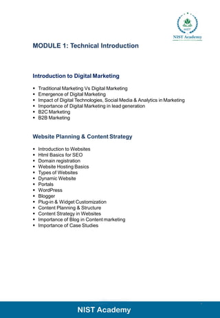 MODULE 1: Technical Introduction
Introduction to Digital Marketing
▪ Traditional Marketing Vs Digital Marketing
▪ Emergence of Digital Marketing
▪ Impact of Digital Technologies, Social Media & Analytics in Marketing
▪ Importance of Digital Marketing in lead generation
▪ B2C Marketing
▪ B2B Marketing
Website Planning & Content Strategy
▪ Introduction to Websites
▪ Html Basics for SEO
▪ Domain registration
▪ Website Hosting Basics
▪ Types of Websites
▪ Dynamic Website
▪ Portals
▪ WordPress
▪ Blogger
▪ Plug-in & Widget Customization
▪ Content Planning & Structure
▪ Content Strategy in Websites
▪ Importance of Blog in Content marketing
▪ Importance of Case Studies
9
 