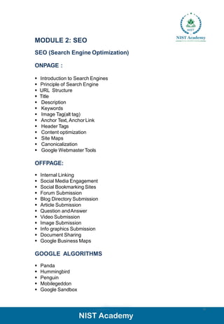 MODULE 2: SEO
SEO (Search Engine Optimization)
ONPAGE :
▪ Introduction to Search Engines
▪ Principle of Search Engine
▪ URL Structure
▪ Title
▪ Description
▪ Keywords
▪ Image Tag(alt tag)
▪ Anchor Text, Anchor Link
▪ Header Tags
▪ Content optimization
▪ Site Maps
▪ Canonicalization
▪ Google Webmaster Tools
OFFPAGE:
▪ Internal Linking
▪ Social Media Engagement
▪ Social Bookmarking Sites
▪ Forum Submission
▪ Blog Directory Submission
▪ Article Submission
▪ Question andAnswer
▪ Video Submission
▪ Image Submission
▪ Info graphics Submission
▪ Document Sharing
▪ Google Business Maps
GOOGLE ALGORITHMS
▪ Panda
▪ Hummingbird
▪ Penguin
▪ Mobilegeddon
▪ Google Sandbox
10
 