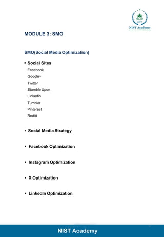 MODULE 3: SMO
SMO(Social Media Optimization)
▪ Social Sites
Facebook
Google+
Twitter
Stumble Upon
Linkedin
Tumbler
Pinterest
Reditt
▪ Social Media Strategy
▪ Facebook Optimization
▪ Instagram Optimization
▪ X Optimization
▪ LinkedIn Optimization
12
 