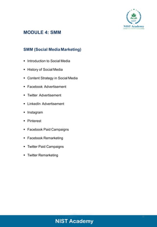MODULE 4: SMM
SMM (Social MediaMarketing)
▪ Introduction to Social Media
▪ History of Social Media
▪ Content Strategy in Social Media
▪ Facebook Advertisement
▪ Twitter Advertisement
▪ LinkedIn Advertisement
▪ Instagram
▪ Pinterest
▪ Facebook Paid Campaigns
▪ Facebook Remarketing
▪ Twitter Paid Campaigns
▪ Twitter Remarketing
13
 