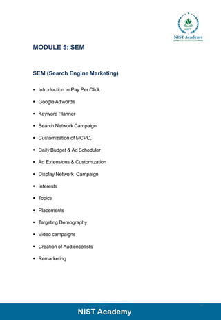MODULE 5: SEM
14
SEM (Search Engine Marketing)
▪ Introduction to Pay Per Click
▪ Google Adwords
▪ Keyword Planner
▪ Search Network Campaign
▪ Customization of MCPC,
▪ Daily Budget & Ad Scheduler
▪ Ad Extensions & Customization
▪ Display Network Campaign
▪ Interests
▪ Topics
▪ Placements
▪ Targeting Demography
▪ Video campaigns
▪ Creation of Audiencelists
▪ Remarketing
 
