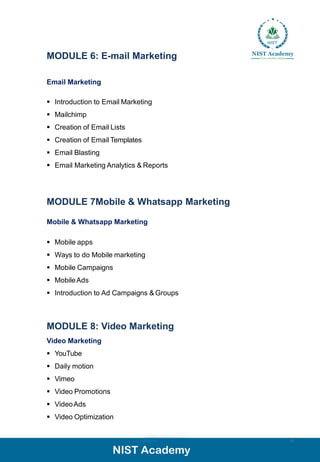 MODULE 6: E-mail Marketing
Email Marketing
▪ Introduction to Email Marketing
▪ Mailchimp
▪ Creation of Email Lists
▪ Creation of Email Templates
▪ Email Blasting
▪ Email Marketing Analytics & Reports
15
MODULE 7Mobile & Whatsapp Marketing
Mobile & Whatsapp Marketing
▪ Mobile apps
▪ Ways to do Mobile marketing
▪ Mobile Campaigns
▪ MobileAds
▪ Introduction to Ad Campaigns & Groups
MODULE 8: Video Marketing
Video Marketing
▪ YouTube
▪ Daily motion
▪ Vimeo
▪ Video Promotions
▪ VideoAds
▪ Video Optimization
 