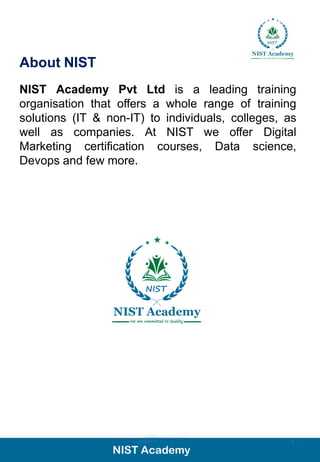 2
About NIST
NIST Academy Pvt Ltd is a leading training
organisation that offers a whole range of training
solutions (IT & non-IT) to individuals, colleges, as
well as companies. At NIST we offer Digital
Marketing certification courses, Data science,
Devops and few more.
 