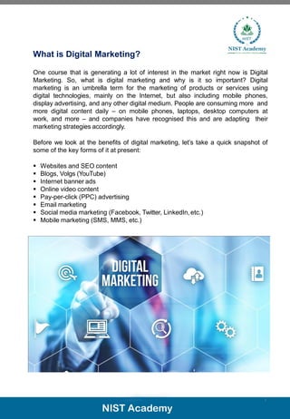 What is Digital Marketing?
One course that is generating a lot of interest in the market right now is Digital
Marketing. So, what is digital marketing and why is it so important? Digital
marketing is an umbrella term for the marketing of products or services using
digital technologies, mainly on the Internet, but also including mobile phones,
display advertising, and any other digital medium. People are consuming more and
more digital content daily – on mobile phones, laptops, desktop computers at
work, and more – and companies have recognised this and are adapting their
marketing strategies accordingly.
Before we look at the benefits of digital marketing, let’s take a quick snapshot of
some of the key forms of it at present:
▪ Websites and SEO content
▪ Blogs, Volgs (YouTube)
▪ Internet banner ads
▪ Online video content
▪ Pay-per-click (PPC) advertising
▪ Email marketing
▪ Social media marketing (Facebook, Twitter, LinkedIn, etc.)
▪ Mobile marketing (SMS, MMS, etc.)
3
 