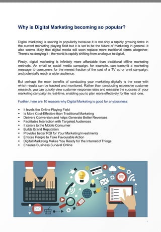 Why is Digital Marketing becoming so popular?
Digital marketing is soaring in popularity because it is not only a rapidly growing force in
the current marketing playing field but it is set to be the future of marketing in general. It
also seems likely that digital media will soon replace more traditional forms altogether.
There’s no denying it - the world is rapidly shifting from analogue to digital.
Firstly, digital marketing is infinitely more affordable than traditional offline marketing
methods. An email or social media campaign, for example, can transmit a marketing
message to consumers for the merest fraction of the cost of a TV ad or print campaign,
and potentially reach a wider audience.
But perhaps the main benefits of conducting your marketing digitally is the ease with
which results can be tracked and monitored. Rather than conducting expensive customer
research, you can quickly view customer response rates and measure the success of your
marketing campaign in real-time, enabling you to plan more effectively for the next one.
Further, here are 10 reasons why Digital Marketing is good for anybusiness:
▪ It levels the Online Playing Field
▪ Is More Cost-Effective than Traditional Marketing
▪ Delivers Conversion and helps Generate Better Revenues
▪ Facilitates Interaction with Targeted Audiences
▪ It caters to the Mobile Consumer
▪ Builds Brand Reputation
▪ Provides better ROI for Your Marketing Investments
▪ Entices People to Take Favourable Action
▪ Digital Marketing Makes You Ready for the Internet ofThings
▪ Ensures Business Survival Online
4
SRDM
 
