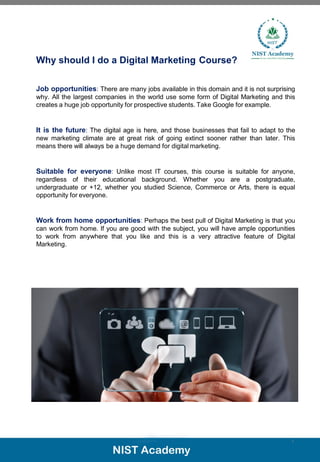 Why should I do a Digital Marketing Course?
Job opportunities: There are many jobs available in this domain and it is not surprising
why. All the largest companies in the world use some form of Digital Marketing and this
creates a huge job opportunity for prospective students. Take Google for example.
It is the future: The digital age is here, and those businesses that fail to adapt to the
new marketing climate are at great risk of going extinct sooner rather than later. This
means there will always be a huge demand for digital marketing.
Suitable for everyone: Unlike most IT courses, this course is suitable for anyone,
regardless of their educational background. Whether you are a postgraduate,
undergraduate or +12, whether you studied Science, Commerce or Arts, there is equal
opportunity for everyone.
Work from home opportunities: Perhaps the best pull of Digital Marketing is that you
can work from home. If you are good with the subject, you will have ample opportunities
to work from anywhere that you like and this is a very attractive feature of Digital
Marketing.
5
 