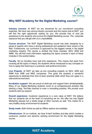 6
Why NIST Academy for the Digital Marketing course?
Industry connect: At NIST we are renowned for our recruitment consulting
expertise. We have very strong industry connects and this means that at NIST you
will find the right opportunity waiting for you. We provide free of cost job
assistance to the students who pursue the Digital Marketing course. The corporate
exposure that you will get with us is unparalleled.
Course structure: The NIST Digital Marketing course has been designed by a
panel of experts who have a strong professional and academic track record in the
field. Furthermore, our curriculum is approved by the biggest names in the digital
marketing industry. The course is divided into three modules: SEO, SEM and
SMM. You will find more information regarding the topics covered in each of these
modules in the section below.
Faculty: All our faculties have real time experience. This means that apart from
covering all the topics in theory, the students will be introduced to key concepts on
how to apply their learning in a practical, real-world environment.
Live Projects: At NIST we take up live consulting projects on SEO, SEM and
SMM from SME and MNC companies. This gives the students a wonderful
opportunity to dedicate their time to learn practical skills which they can apply in a
real-world environment.
Incubation support: We are proud of start-ups and support them wholeheartedly.
Many of our Digital Marketing students come to us entrepreneurial ambition like
starting a blog, YouTube channel or even a consulting practice. We provide such
students start-up support.
Overall experience: Customer experience is a core value at NIST. We believe
that our students are at the heart of everything we do. We offer not only Digital
Marketing classes but a whole range of other courses as well. This makes for a
very healthy study environment for students.
Study mode: Both Online as well as Offline options are available.
Infrastructure: At our institute, we have hi-tech facilities and labs which creates a
conducive, positive and dynamic working environment for the Digital Marketing
course.
 