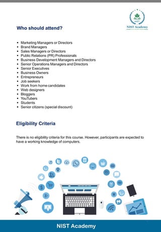 Who should attend?
▪ Marketing Managers or Directors
▪ Brand Managers
▪ Sales Managers or Directors
▪ Public Relations (PR) Professionals
▪ Business Development Managers and Directors
▪ Senior Operations Managers and Directors
▪ Senior Executives
▪ Business Owners
▪ Entrepreneurs
▪ Job seekers
▪ Work from home candidates
▪ Web designers
▪ Bloggers
▪ YouTubers
▪ Students
▪ Senior citizens (special discount)
Eligibility Criteria
There is no eligibility criteria for this course. However, participants are expected to
have a working knowledge of computers.
7
 