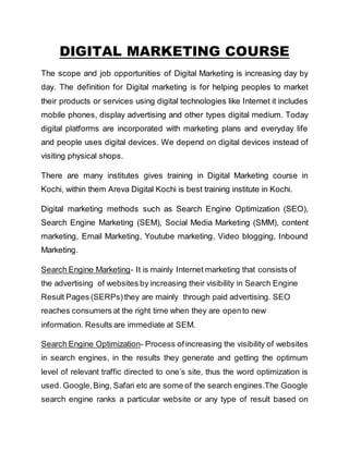 DIGITAL MARKETING COURSE
The scope and job opportunities of Digital Marketing is increasing day by
day. The definition for Digital marketing is for helping peoples to market
their products or services using digital technologies like Internet it includes
mobile phones, display advertising and other types digital medium. Today
digital platforms are incorporated with marketing plans and everyday life
and people uses digital devices. We depend on digital devices instead of
visiting physical shops.
There are many institutes gives training in Digital Marketing course in
Kochi, within them Areva Digital Kochi is best training institute in Kochi.
Digital marketing methods such as Search Engine Optimization (SEO),
Search Engine Marketing (SEM), Social Media Marketing (SMM), content
marketing, Email Marketing, Youtube marketing, Video blogging, Inbound
Marketing.
Search Engine Marketing- It is mainly Internet marketing that consists of
the advertising of websites by increasing their visibility in Search Engine
Result Pages (SERPs)they are mainly through paid advertising. SEO
reaches consumers at the right time when they are opento new
information. Results are immediate at SEM.
Search Engine Optimization- Process of increasing the visibility of websites
in search engines, in the results they generate and getting the optimum
level of relevant traffic directed to one’s site, thus the word optimization is
used. Google,Bing, Safari etc are some of the search engines.The Google
search engine ranks a particular website or any type of result based on
 