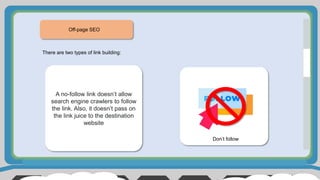 Off-page SEO
There are two types of link building:
Don’t follow
A no-follow link doesn’t allow
search engine crawlers to follow
the link. Also, it doesn’t pass on
the link juice to the destination
website
 