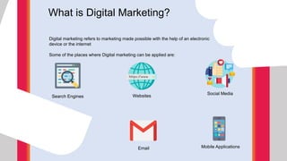 What is Digital Marketing?
Digital marketing refers to marketing made possible with the help of an electronic
device or the internet
Some of the places where Digital marketing can be applied are:
Search Engines Websites
Social Media
Email Mobile Applications
 