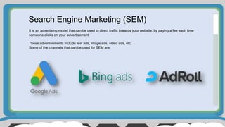 Search Engine Marketing (SEM)
It is an advertising model that can be used to direct traffic towards your website, by paying a fee each time
someone clicks on your advertisement
These advertisements include text ads, image ads, video ads, etc.
Some of the channels that can be used for SEM are:
 