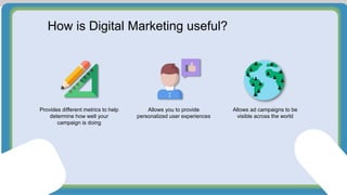 How is Digital Marketing useful?
Provides different metrics to help
determine how well your
campaign is doing
Allows you to provide
personalized user experiences
Allows ad campaigns to be
visible across the world
 
