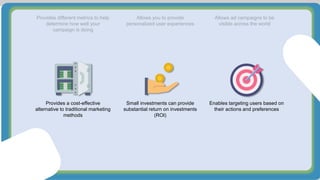 Provides different metrics to help
determine how well your
campaign is doing
Allows you to provide
personalized user experiences
Allows ad campaigns to be
visible across the world
Provides a cost-effective
alternative to traditional marketing
methods
Small investments can provide
substantial return on investments
(ROI)
Enables targeting users based on
their actions and preferences
 